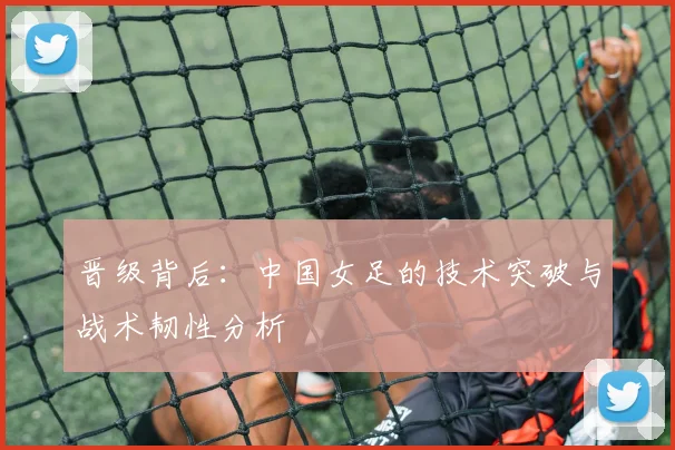 晋级背后：中国女足的技术突破与战术韧性分析