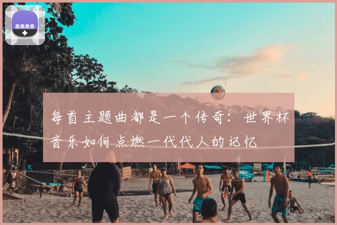 每首主题曲都是一个传奇:世界杯音乐如何点燃一代代人的记忆