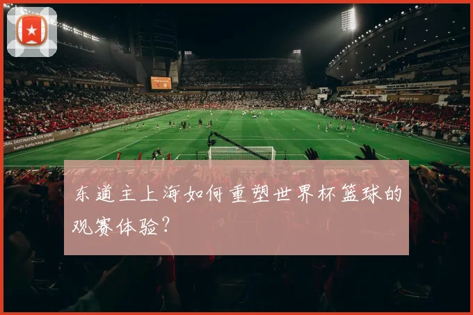 东道主上海如何重塑世界杯篮球的观赛体验？
