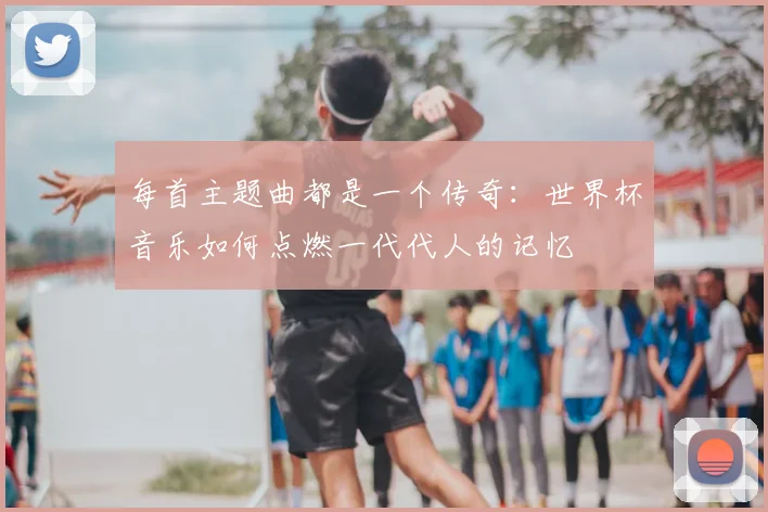 每首主题曲都是一个传奇:世界杯音乐如何点燃一代代人的记忆