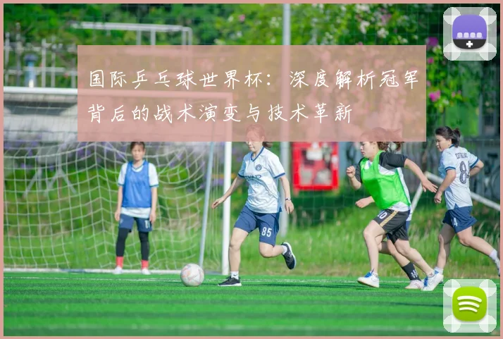 国际乒乓球世界杯：深度解析冠军背后的战术演变与技术革新