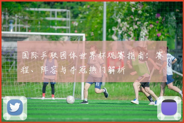 国际乒联团体世界杯观赛指南：赛程、阵容与夺冠热门解析