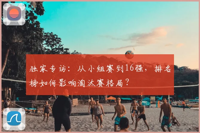 独家专访:从小组赛到16强,排名榜如何影响淘汰赛格局?