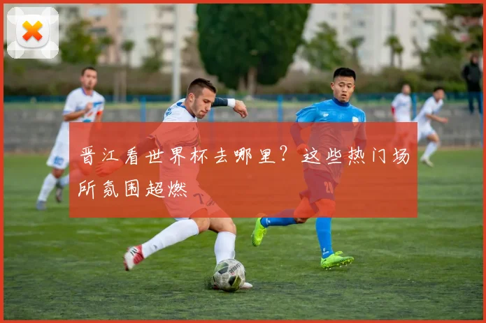晋江看世界杯去哪里？这些热门场所氛围超燃