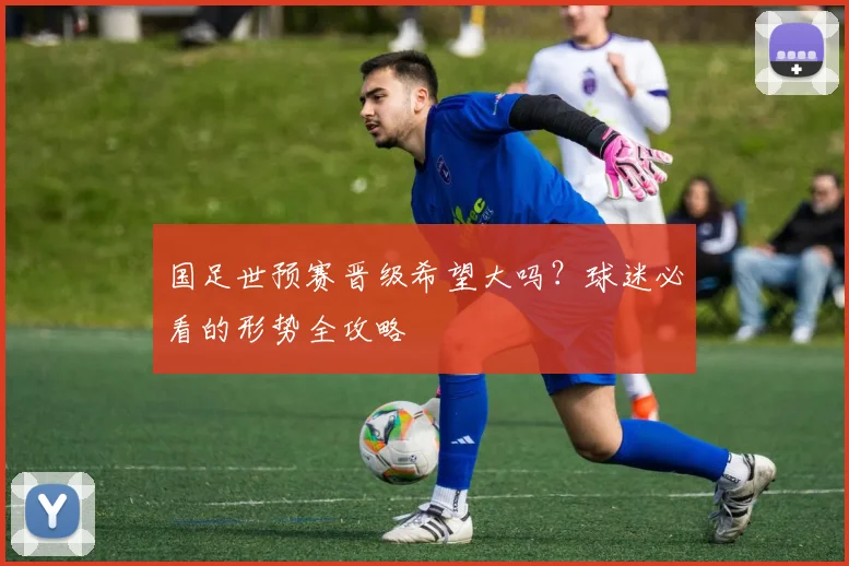 国足世预赛晋级希望大吗？球迷必看的形势全攻略