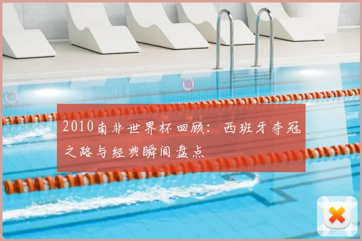 2010南非世界杯回顾：西班牙夺冠之路与经典瞬间盘点