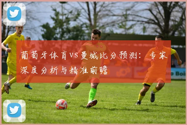 葡萄牙体育vs曼城比分预测:专家深度分析与精准前瞻