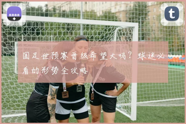 国足世预赛晋级希望大吗?球迷必看的形势全攻略