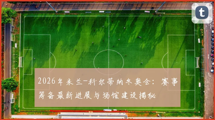 2026年米兰-科尔蒂纳冬奥会：赛事筹备最新进展与场馆建设揭秘