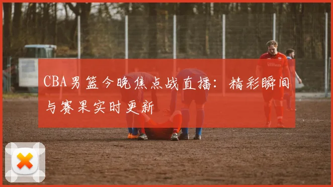 CBA男篮今晚焦点战直播:精彩瞬间与赛果实时更新