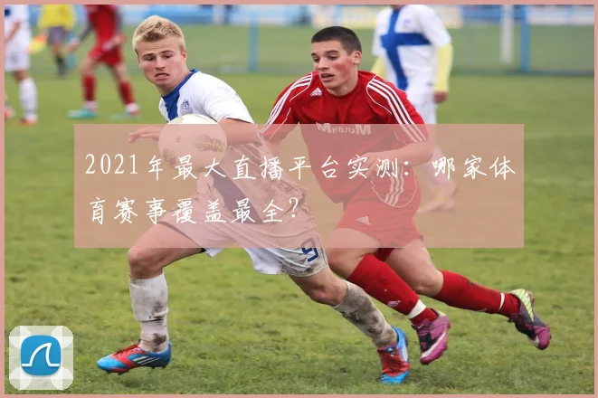 2021年最大直播平台实测：哪家体育赛事覆盖最全？