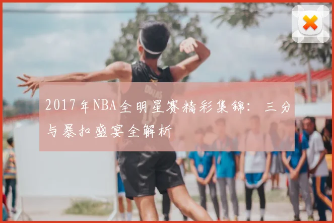 2017年NBA全明星赛精彩集锦：三分与暴扣盛宴全解析