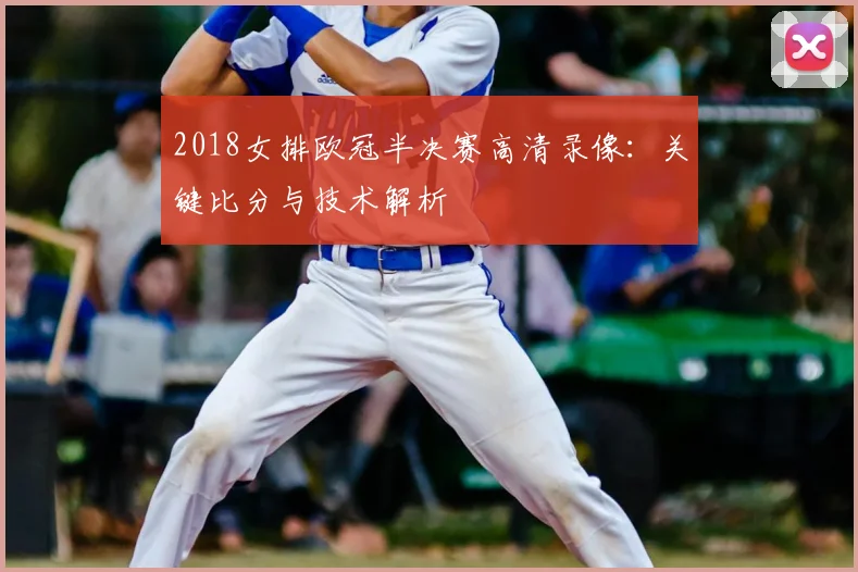 2018女排欧冠半决赛高清录像：关键比分与技术解析