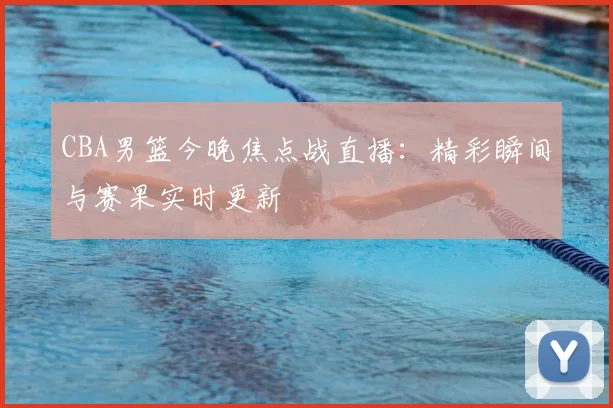 CBA男篮今晚焦点战直播：精彩瞬间与赛果实时更新