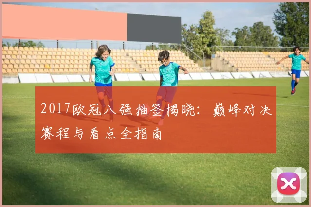 2017欧冠八强抽签揭晓：巅峰对决赛程与看点全指南