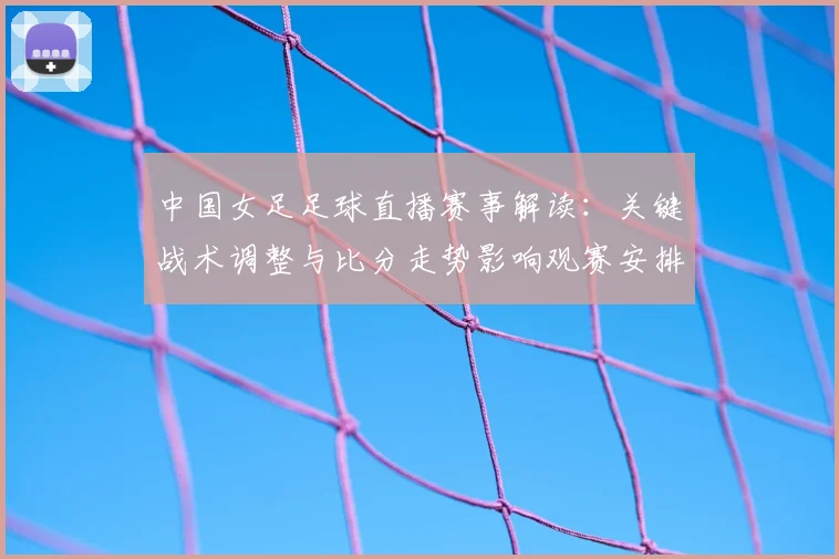 中国女足足球直播赛事解读：关键战术调整与比分走势影响观赛安排