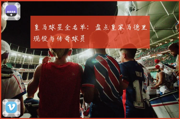 皇马球星全名单:盘点皇家马德里现役与传奇球员