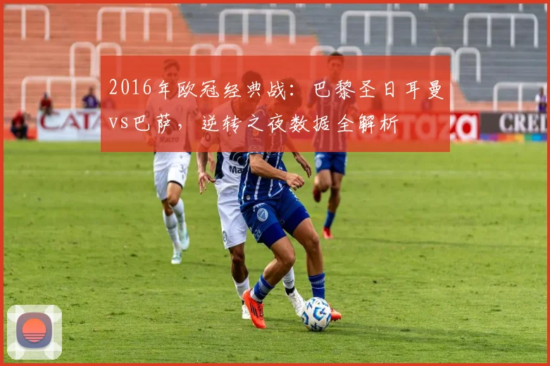 2016年欧冠经典战：巴黎圣日耳曼vs巴萨，逆转之夜数据全解析