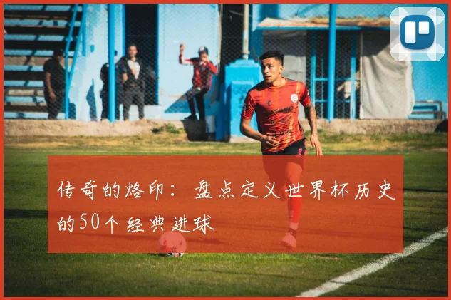 传奇的烙印：盘点定义世界杯历史的50个经典进球