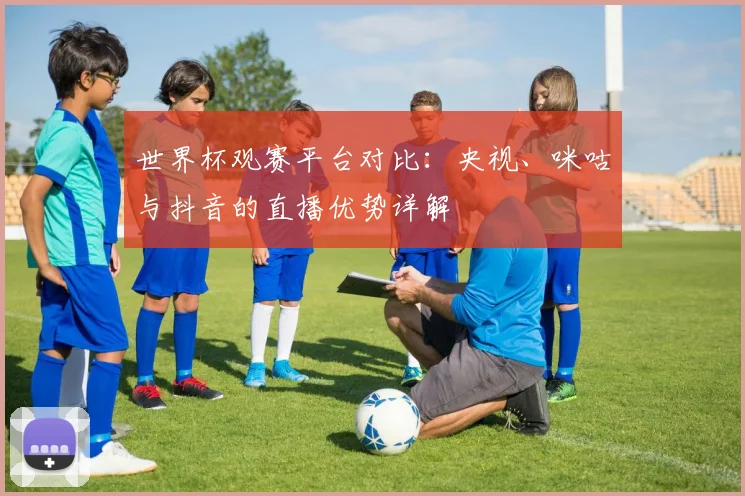 世界杯观赛平台对比：央视、咪咕与抖音的直播优势详解
